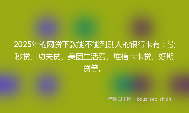2025年的网贷下款能不能到别人的银行卡有：读秒贷、功夫贷、美团生活费、维信卡卡贷、好期贷等。