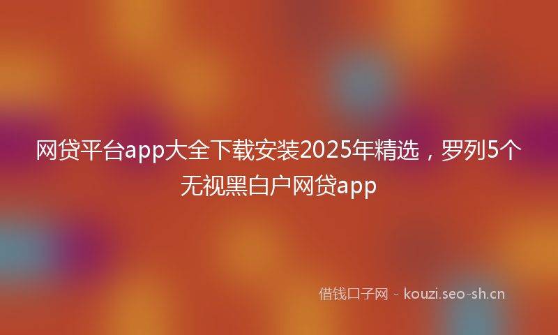 网贷平台app大全下载安装2025年精选，罗列5个无视黑白户网贷app