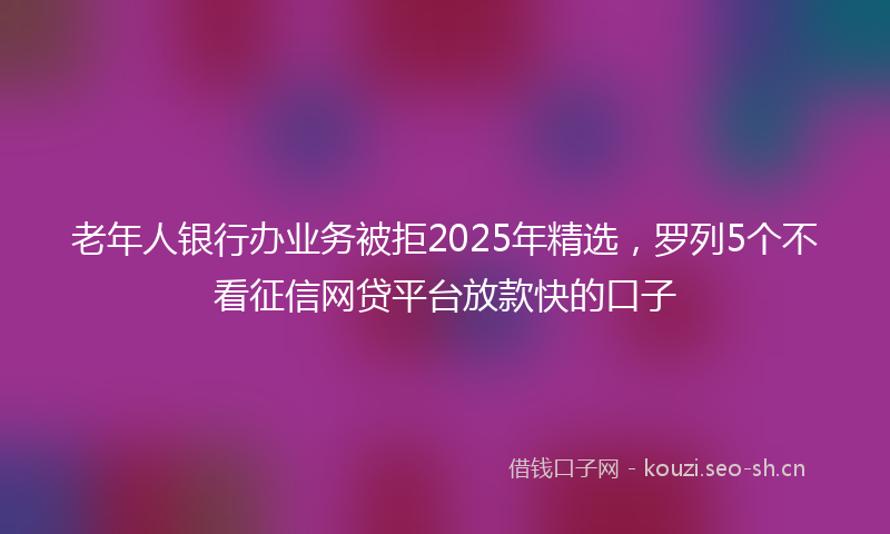 老年人银行办业务被拒2025年精选，罗列5个不看征信网贷平台放款快的口子