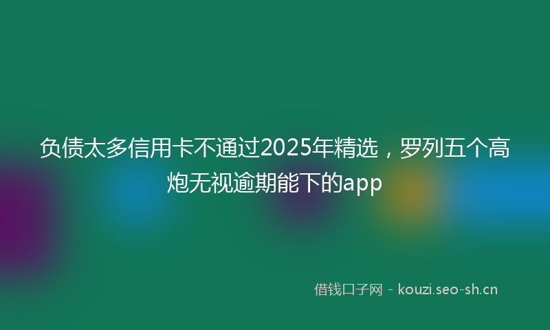 负债太多信用卡不通过2025年精选,罗列五个高炮无视逾期能下的app