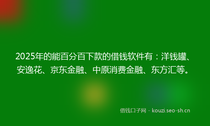 2025年的能百分百下款的借钱软件有：洋钱罐、安逸花、京东金融、中原消费金融、东方汇等。