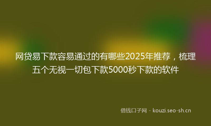 网贷易下款容易通过的有哪些2025年推荐，梳理五个无视一切包下款5000秒下款的软件