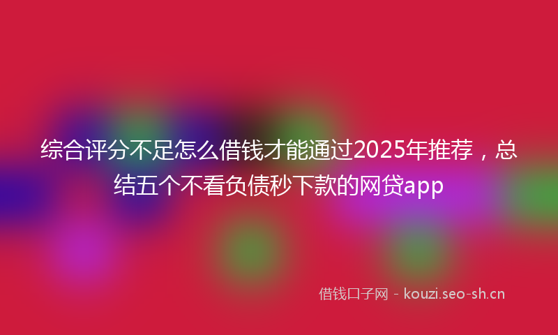综合评分不足怎么借钱才能通过2025年推荐，总结五个不看负债秒下款的网贷app