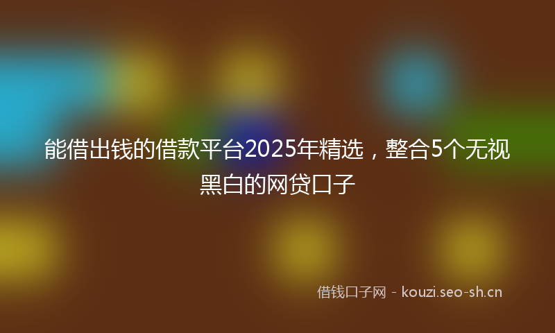 能借出钱的借款平台2025年精选，整合5个无视黑白的网贷口子