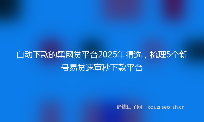 自动下款的黑网贷平台2025年精选，梳理5个新号易贷速审秒下款平台