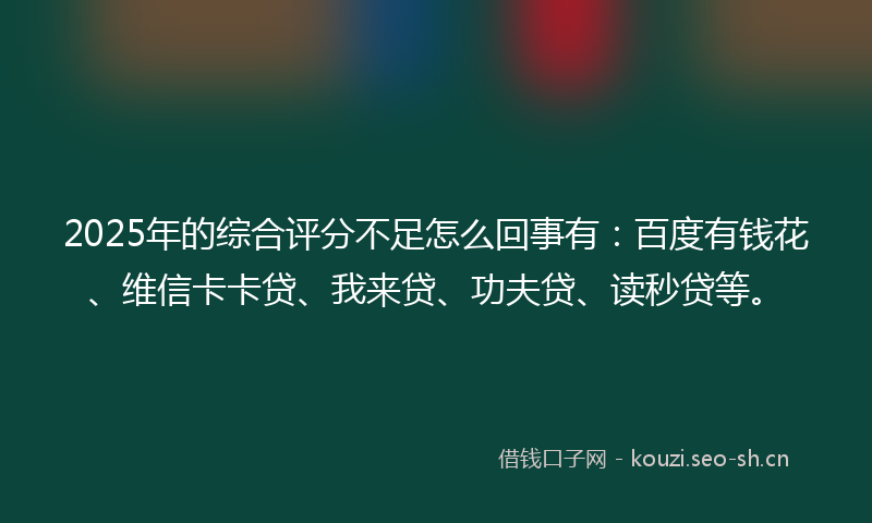 2025年的综合评分不足怎么回事有：百度有钱花、维信卡卡贷、我来贷、功夫贷、读秒贷等。
