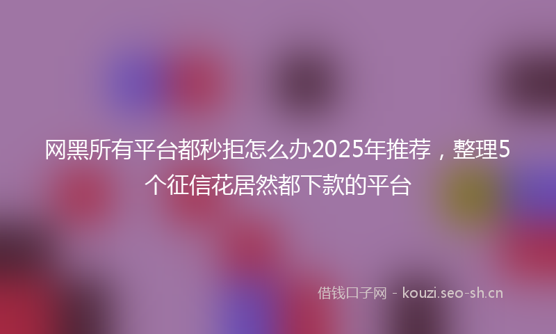 网黑所有平台都秒拒怎么办2025年推荐，整理5个征信花居然都下款的平台