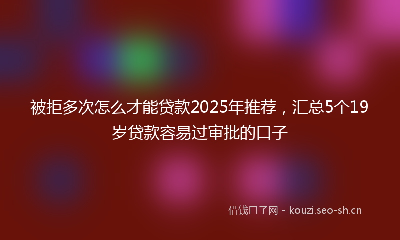被拒多次怎么才能贷款2025年推荐，汇总5个19岁贷款容易过审批的口子