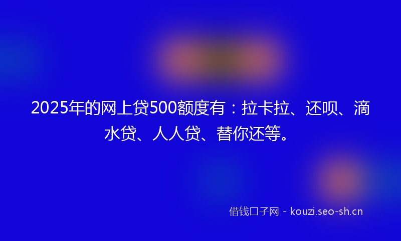 2025年的网上贷500额度有：拉卡拉、还呗、滴水贷、人人贷、替你还等。