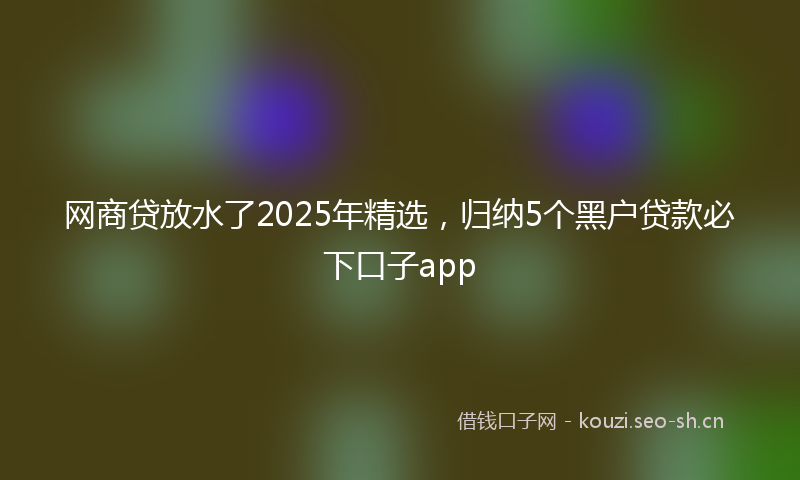 网商贷放水了2025年精选，归纳5个黑户贷款必下口子app