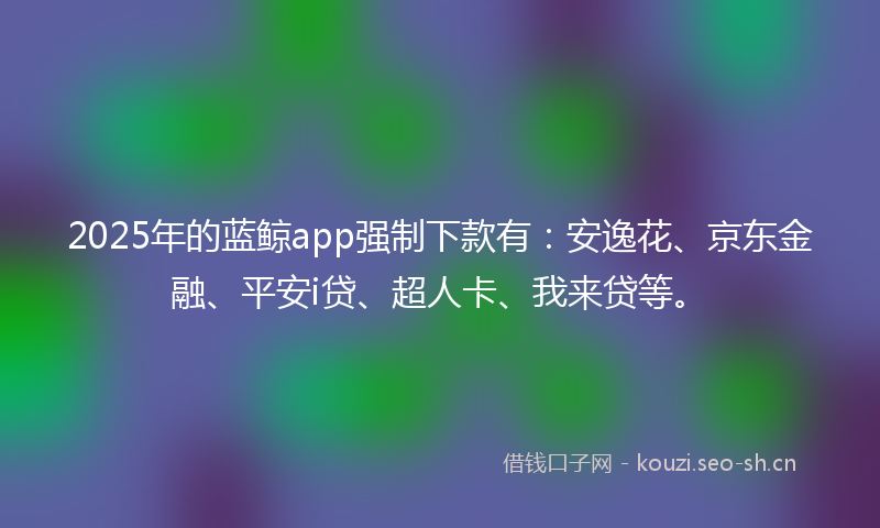 2025年的蓝鲸app强制下款有：安逸花、京东金融、平安i贷、超人卡、我来贷等。