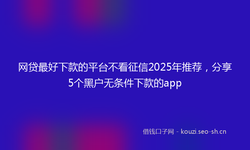 网贷最好下款的平台不看征信2025年推荐，分享5个黑户无条件下款的app