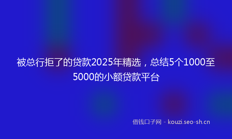 被总行拒了的贷款2025年精选，总结5个1000至5000的小额贷款平台