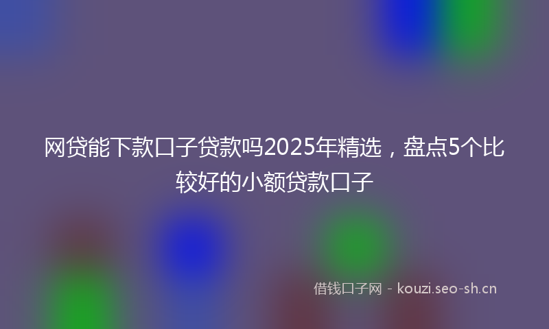 网贷能下款口子贷款吗2025年精选，盘点5个比较好的小额贷款口子