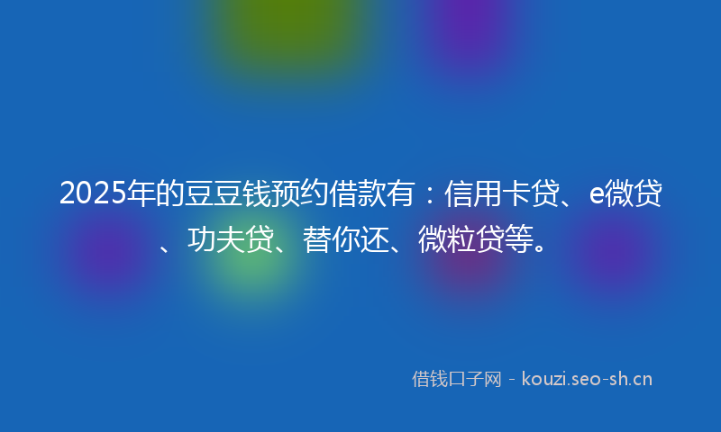2025年的豆豆钱预约借款有：信用卡贷、e微贷、功夫贷、替你还、微粒贷等。