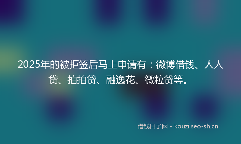 2025年的被拒签后马上申请有：微博借钱、人人贷、拍拍贷、融逸花、微粒贷等。