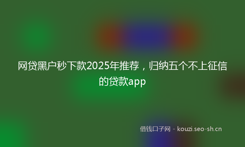网贷黑户秒下款2025年推荐，归纳五个不上征信的贷款app