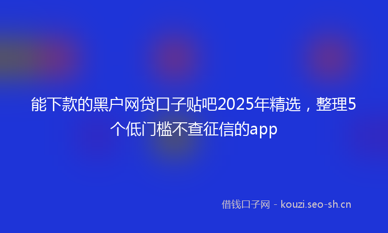 能下款的黑户网贷口子贴吧2025年精选，整理5个低门槛不查征信的app