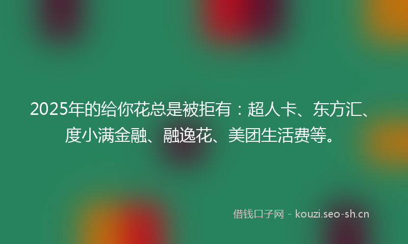 2025年的给你花总是被拒有：超人卡、东方汇、度小满金融、融逸花、美团生活费等。