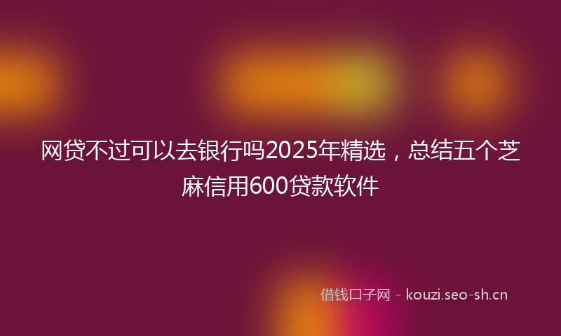 网贷不过可以去银行吗2025年精选，总结五个芝麻信用600贷款软件