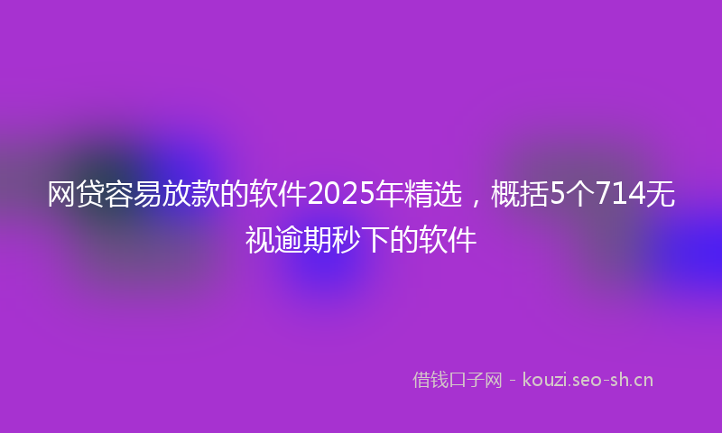 网贷容易放款的软件2025年精选，概括5个714无视逾期秒下的软件