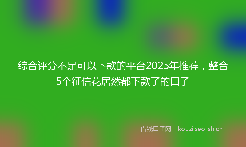 综合评分不足可以下款的平台2025年推荐，整合5个征信花居然都下款了的口子