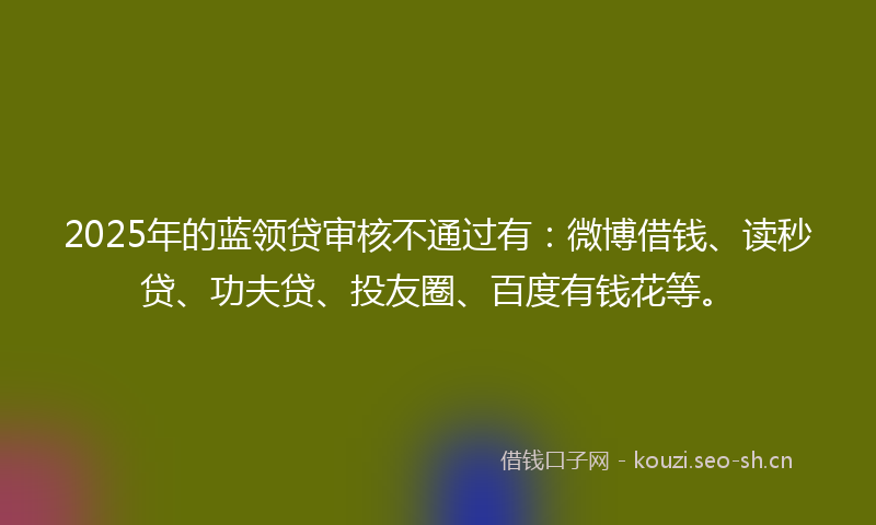 2025年的蓝领贷审核不通过有：微博借钱、读秒贷、功夫贷、投友圈、百度有钱花等。