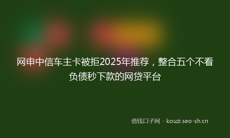 网申中信车主卡被拒2025年推荐，整合五个不看负债秒下款的网贷平台