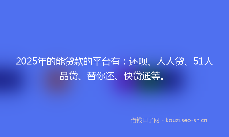2025年的能贷款的平台有：还呗、人人贷、51人品贷、替你还、快贷通等。