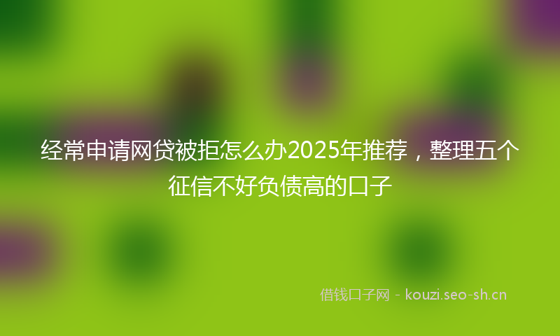 经常申请网贷被拒怎么办2025年推荐，整理五个征信不好负债高的口子