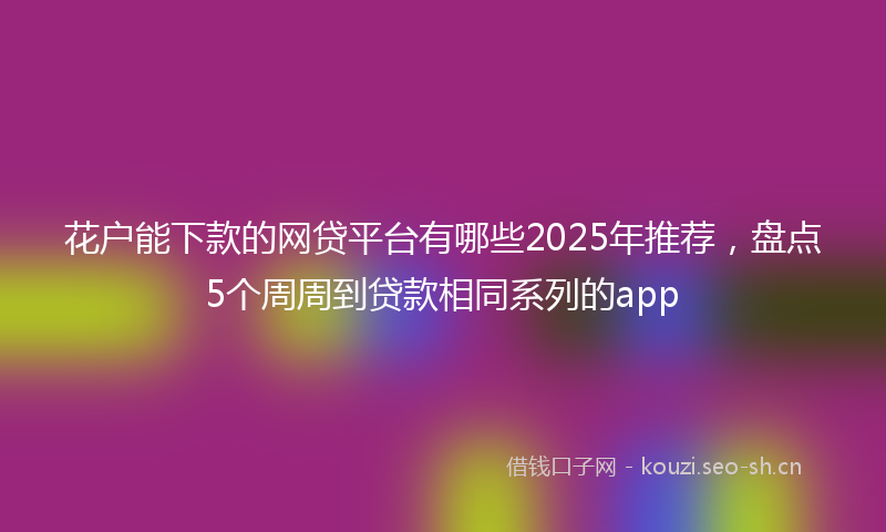 花户能下款的网贷平台有哪些2025年推荐，盘点5个周周到贷款相同系列的app
