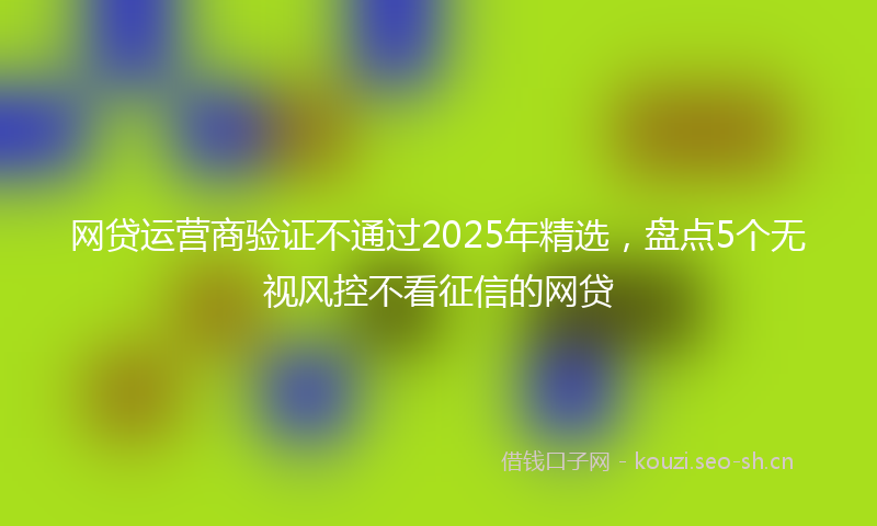 网贷运营商验证不通过2025年精选，盘点5个无视风控不看征信的网贷