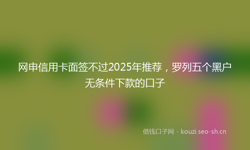 网申信用卡面签不过2025年推荐，罗列五个黑户无条件下款的口子