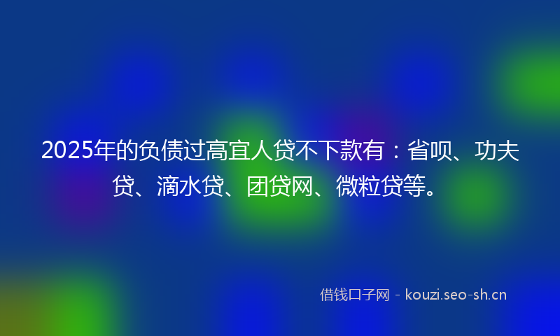 2025年的负债过高宜人贷不下款有：省呗、功夫贷、滴水贷、团贷网、微粒贷等。