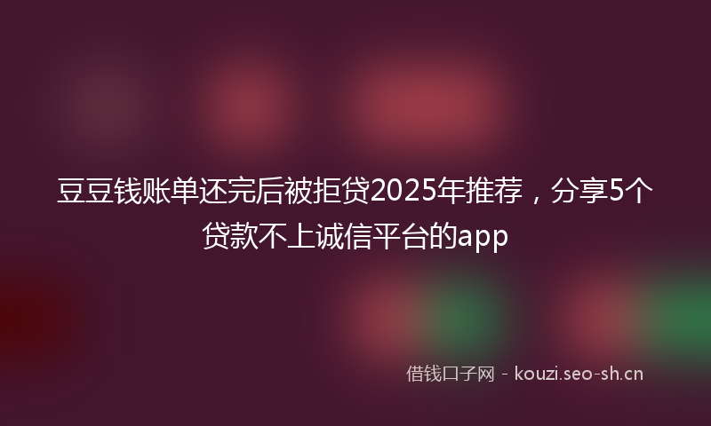 豆豆钱账单还完后被拒贷2025年推荐，分享5个贷款不上诚信平台的app