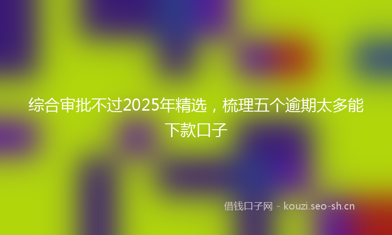 综合审批不过2025年精选，梳理五个逾期太多能下款口子