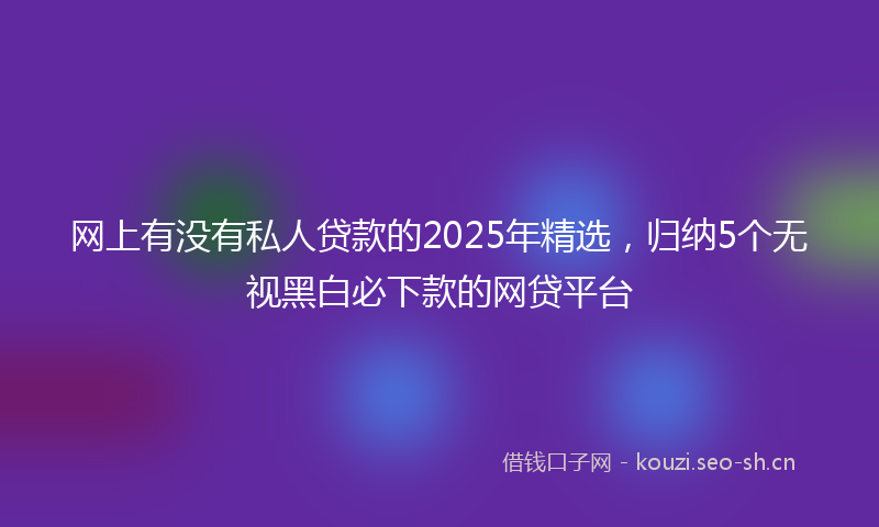 网上有没有私人贷款的2025年精选，归纳5个无视黑白必下款的网贷平台