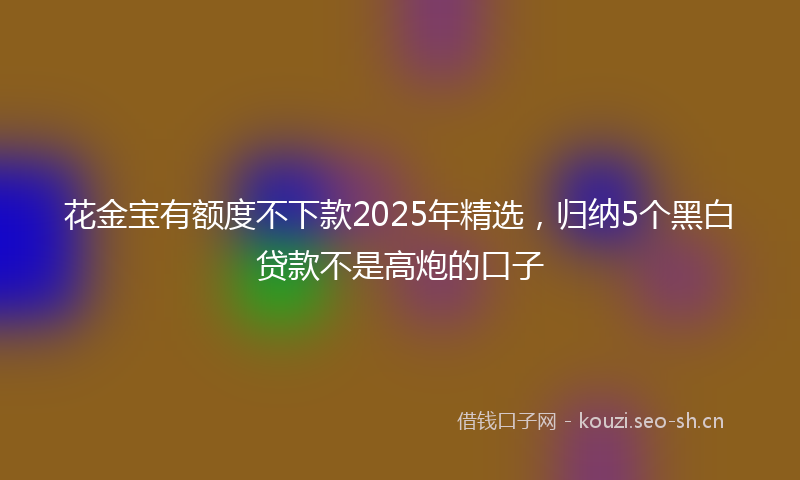 花金宝有额度不下款2025年精选，归纳5个黑白贷款不是高炮的口子