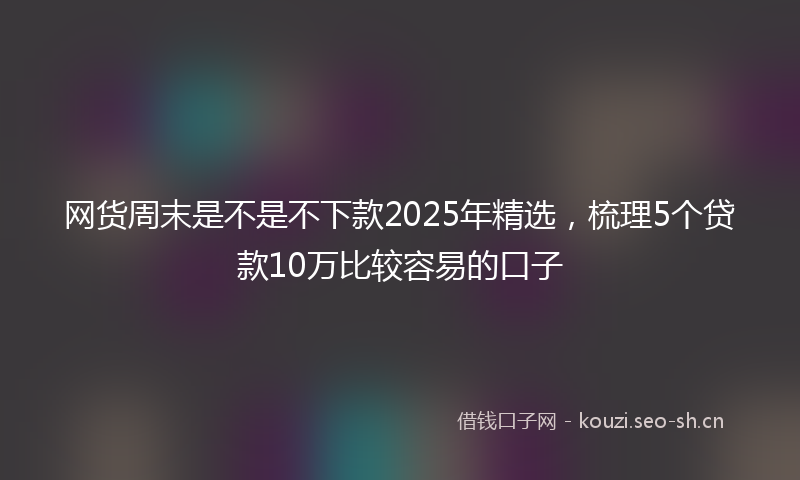 网货周末是不是不下款2025年精选,梳理5个贷款10万比较容易的口子