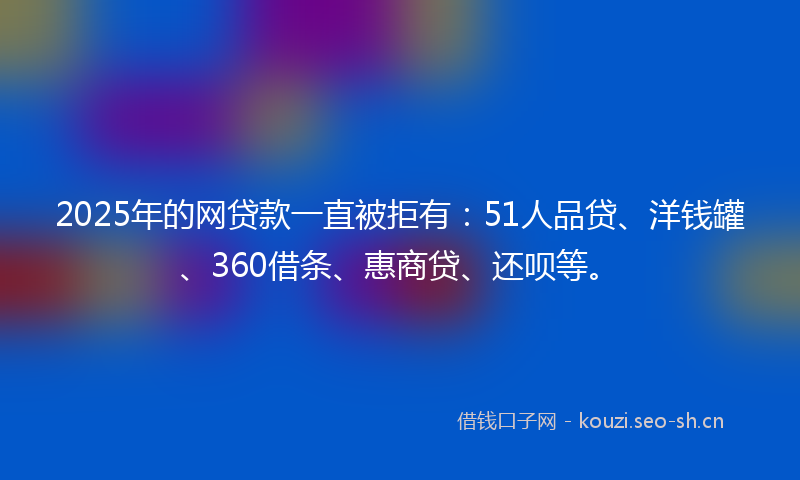2025年的网贷款一直被拒有：51人品贷、洋钱罐、360借条、惠商贷、还呗等。