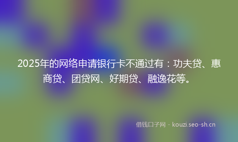 2025年的网络申请银行卡不通过有：功夫贷、惠商贷、团贷网、好期贷、融逸花等。