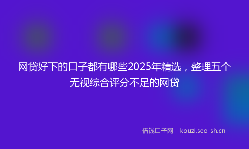 网贷好下的口子都有哪些2025年精选，整理五个无视综合评分不足的网贷
