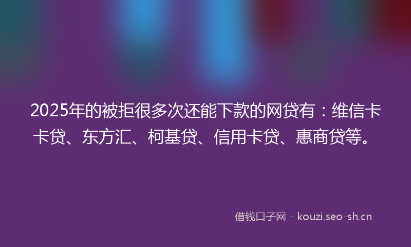 2025年的被拒很多次还能下款的网贷有：维信卡卡贷、东方汇、柯基贷、信用卡贷、惠商贷等。
