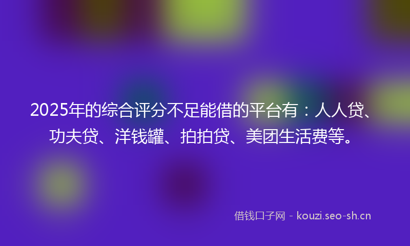 2025年的综合评分不足能借的平台有：人人贷、功夫贷、洋钱罐、拍拍贷、美团生活费等。