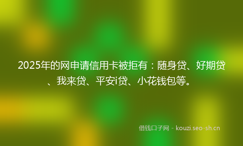 2025年的网申请信用卡被拒有：随身贷、好期贷、我来贷、平安i贷、小花钱包等。