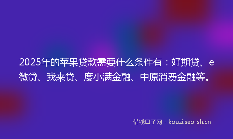 2025年的苹果贷款需要什么条件有：好期贷、e微贷、我来贷、度小满金融、中原消费金融等。
