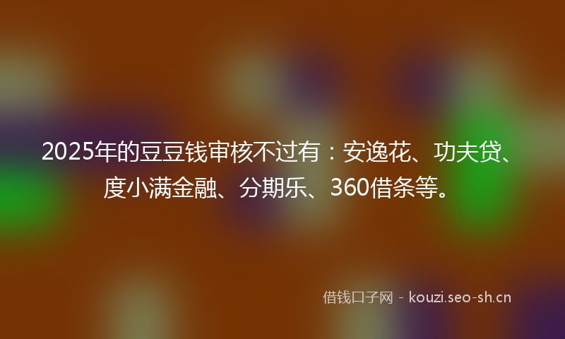 2025年的豆豆钱审核不过有：安逸花、功夫贷、度小满金融、分期乐、360借条等。