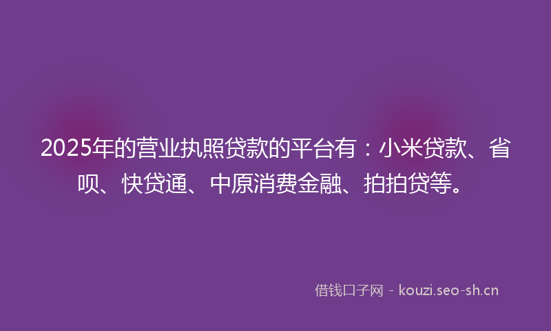 2025年的营业执照贷款的平台有：小米贷款、省呗、快贷通、中原消费金融、拍拍贷等。