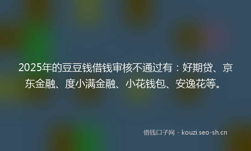 2025年的豆豆钱借钱审核不通过有：好期贷、京东金融、度小满金融、小花钱包、安逸花等。