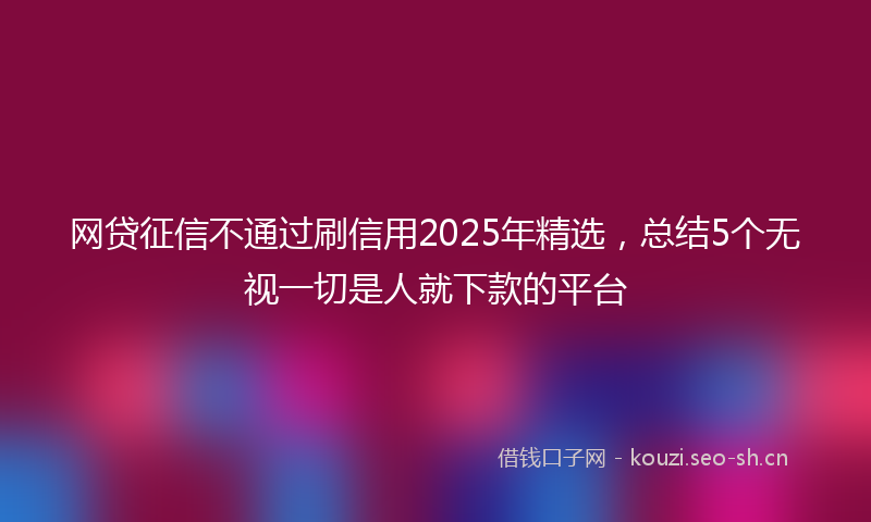 网贷征信不通过刷信用2025年精选，总结5个无视一切是人就下款的平台